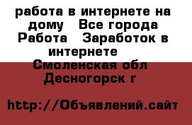 работа в интернете на дому - Все города Работа » Заработок в интернете   . Смоленская обл.,Десногорск г.